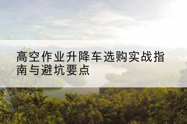 五指山升降车怎么选-高空作业升降车选购实战指南与避坑要点