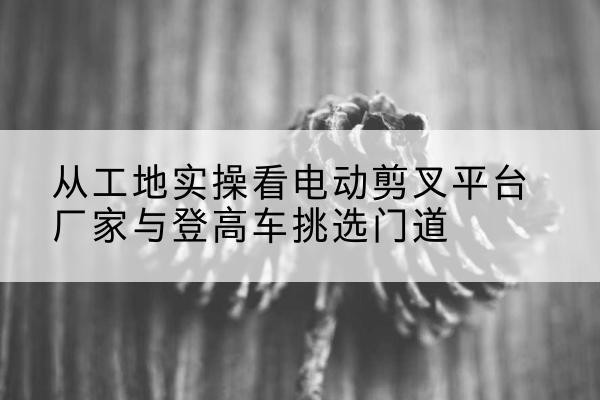 五指山电动剪叉升降平台厂家-从工地实操看电动剪叉平台厂家与登高车挑选门道