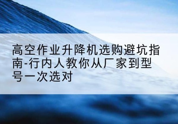 五指山升降平台厂家-高空作业升降机选购避坑指南-行内人教你从厂家到型号一次选对