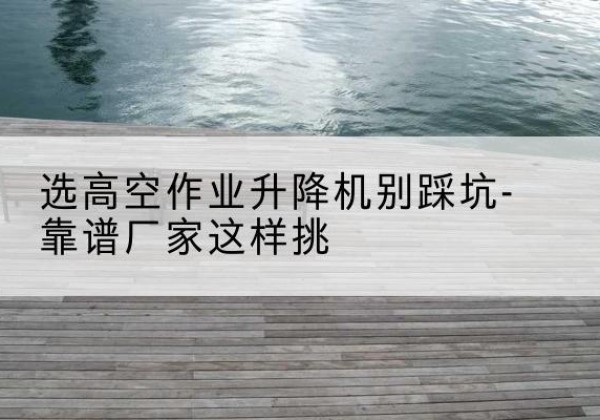 五指山剪叉式升降机厂家-选高空作业升降机别踩坑-靠谱厂家这样挑
