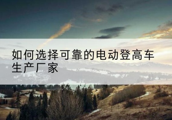 五指山电动登高车厂家-如何选择可靠的电动登高车生产厂家