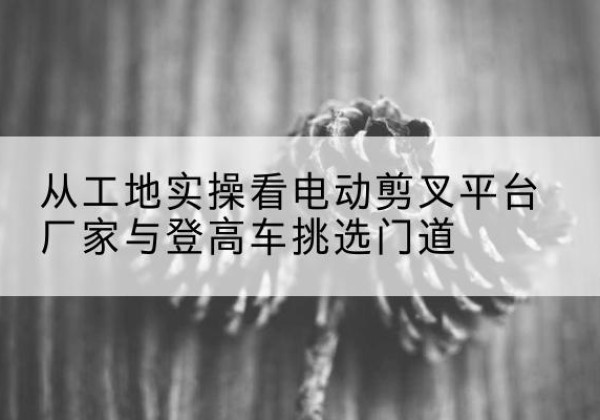 五指山电动剪叉升降平台厂家-从工地实操看电动剪叉平台厂家与登高车挑选门道